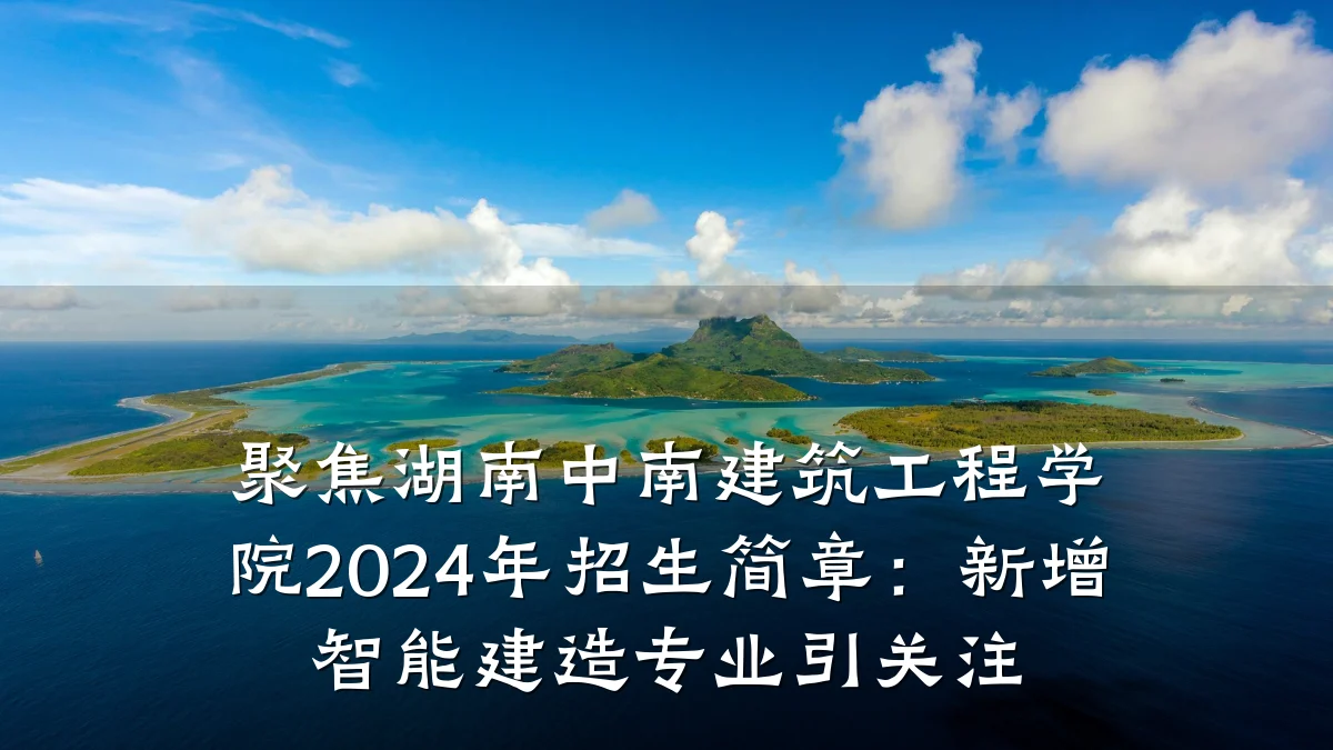 聚焦湖南中南建筑工程学院2024年招生简章:新增智能建造专业引关注